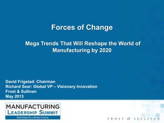 Forces of Change
Mega Trends That Will Reshape the World of
Manufacturing by 2020

David Frigstad: Chairman
Richard Sear: Global VP – Visionary Innovation
Frost & Sullivan
May 2013

 