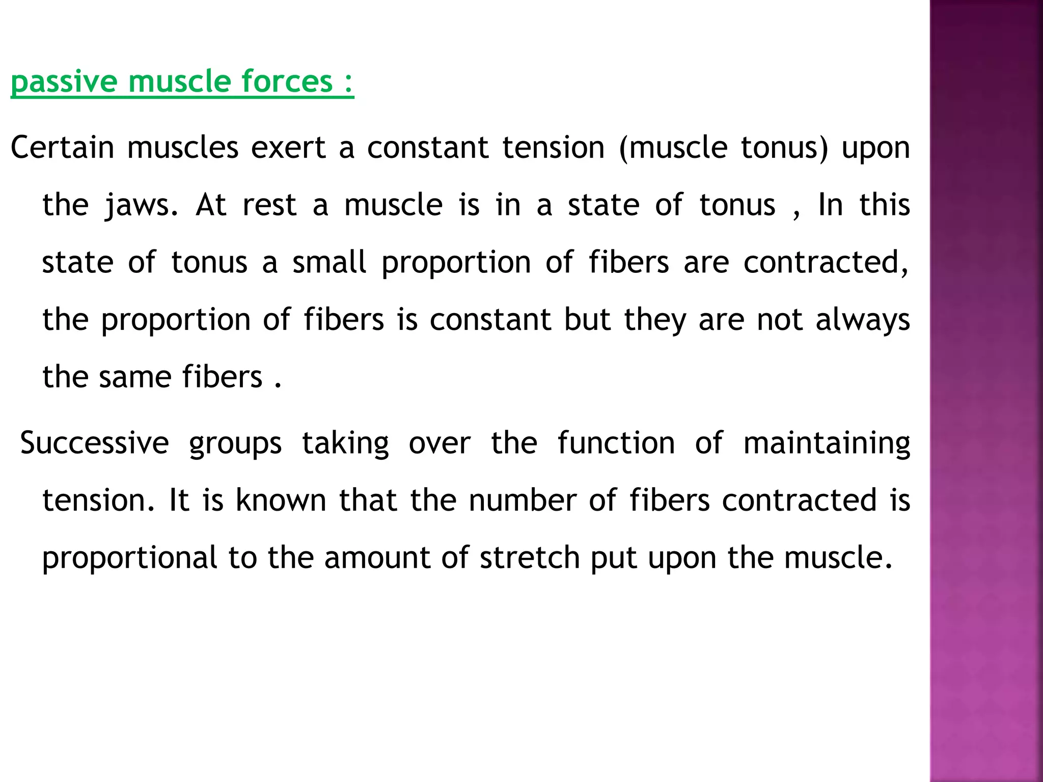 passive muscle forces :
Certain muscles exert a constant tension (muscle tonus) upon
the jaws. At rest a muscle is in a state of tonus , In this
state of tonus a small proportion of fibers are contracted,
the proportion of fibers is constant but they are not always
the same fibers .
Successive groups taking over the function of maintaining
tension. It is known that the number of fibers contracted is
proportional to the amount of stretch put upon the muscle.
 