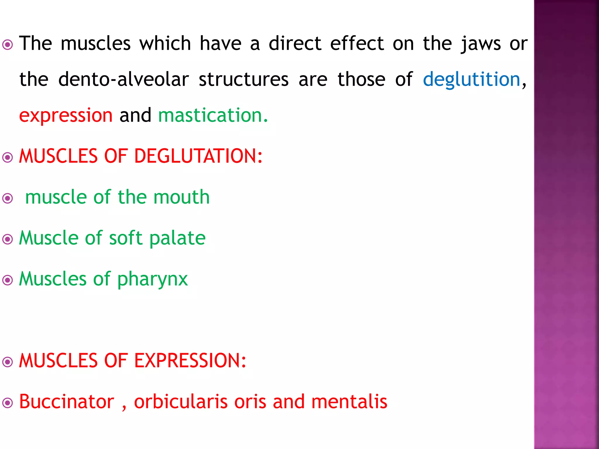  The muscles which have a direct effect on the jaws or
the dento-alveolar structures are those of deglutition,
expression and mastication.
 MUSCLES OF DEGLUTATION:
 muscle of the mouth
 Muscle of soft palate
 Muscles of pharynx
 MUSCLES OF EXPRESSION:
 Buccinator , orbicularis oris and mentalis
 