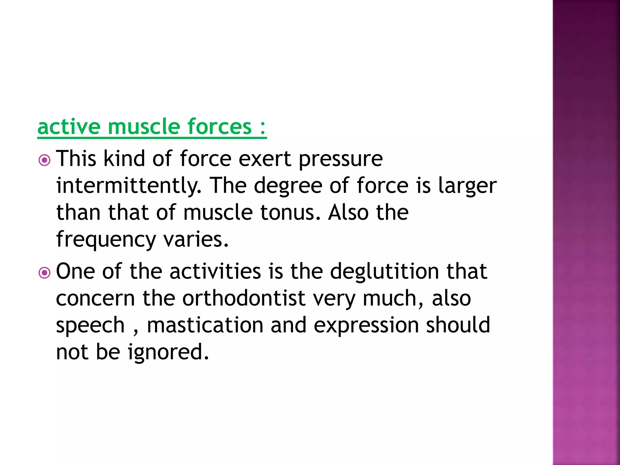 active muscle forces :
 This kind of force exert pressure
intermittently. The degree of force is larger
than that of muscle tonus. Also the
frequency varies.
 One of the activities is the deglutition that
concern the orthodontist very much, also
speech , mastication and expression should
not be ignored.
 