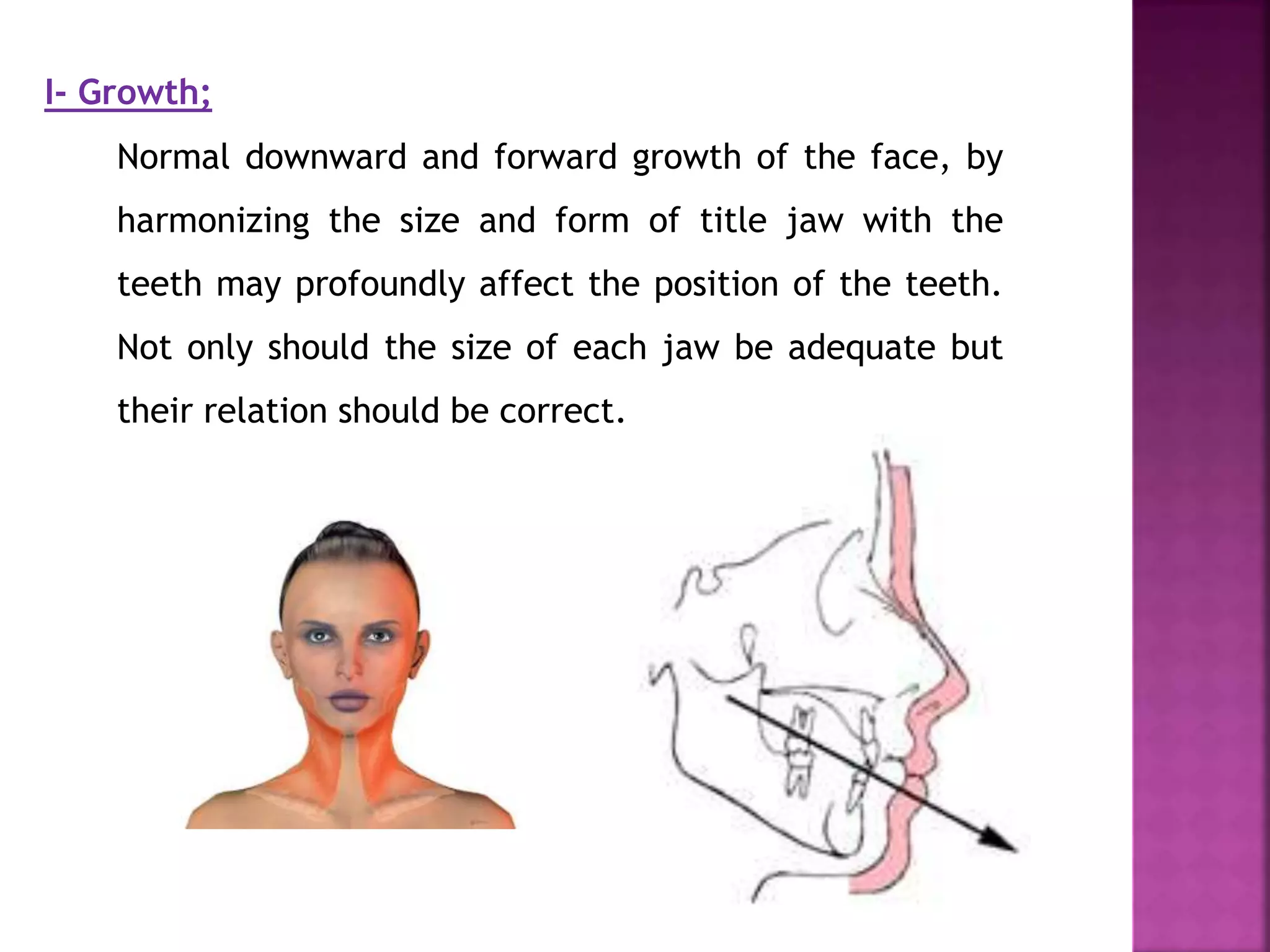 I- Growth;
Normal downward and forward growth of the face, by
harmonizing the size and form of title jaw with the
teeth may profoundly affect the position of the teeth.
Not only should the size of each jaw be adequate but
their relation should be correct.
 