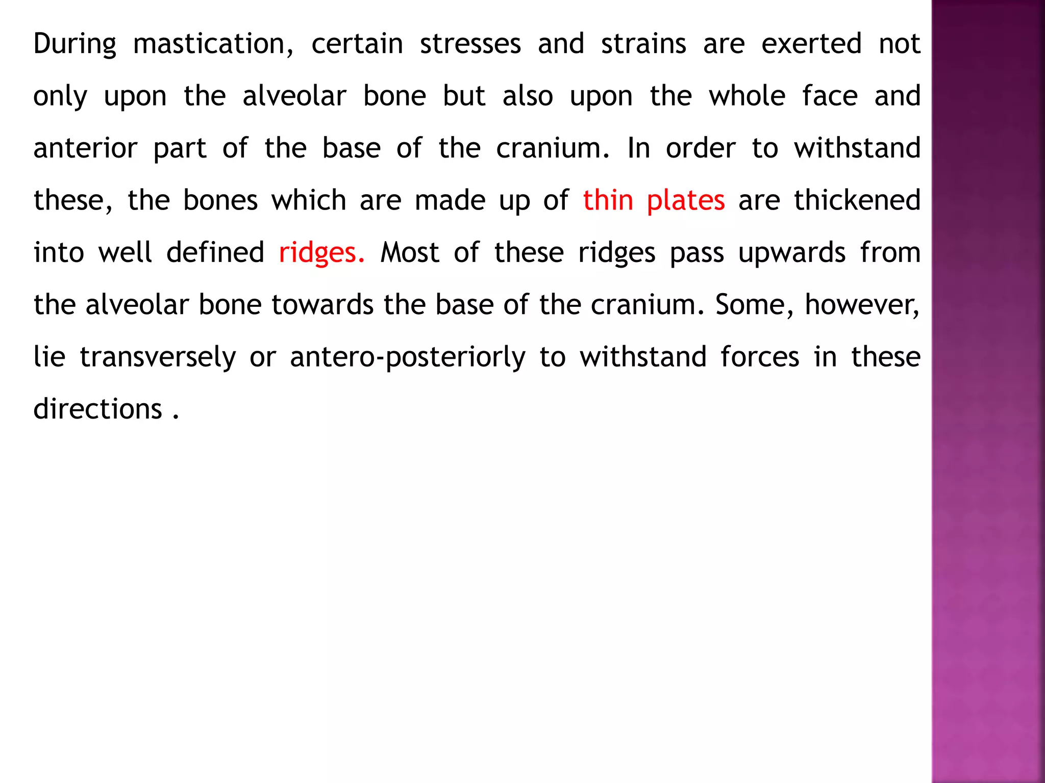 During mastication, certain stresses and strains are exerted not
only upon the alveolar bone but also upon the whole face and
anterior part of the base of the cranium. In order to withstand
these, the bones which are made up of thin plates are thickened
into well defined ridges. Most of these ridges pass upwards from
the alveolar bone towards the base of the cranium. Some, however,
lie transversely or antero-posteriorly to withstand forces in these
directions .
 