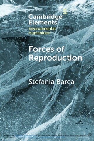 BARCA
Forces
of
Reproduction
The concept of Anthropocene has been incorporated
within a hegemonic narrative that represents ‘Man’ as the
dominant geological force of our epoch, emphasizing the
destruction and salvation power of industrial technologies.
This Element will develop a counter-hegemonic narrative
based on the perspective of earthcare labour – or the ‘forces
of reproduction’. It brings to the fore the historical agency of
reproductive and subsistence workers as those subjects that,
through both daily practices and organized political action, take
care of the biophysical conditions for human reproduction, thus
keeping the world alive. Adopting a narrative justice approach,
and placing feminist political ecology right at the core of its
critique of the Anthropocene storyline, this Element offers a
novel and timely contribution to the Environmental Humanities.
About the Series
The environmental humanities is a new
transdisciplinary complex of approaches
to the embeddedness of human life and
culture in all the dynamics that characterize
the life of the planet. These approaches
reexamine our species’ history in light of the
intensifying awareness of drastic climate
change and ongoing mass extinction. To
engage this reality, Cambridge Elements
in Environmental Humanities builds on the
idea of a more hybrid and participatory
mode of research and debate, connecting
critical and creative fields.
Series Editors
Louise Westling
University of
Oregon
Serenella Iovino
University of North
Carolina at Chapel
Hill
Timo Maran
University of Tartu
ISSN 2632-3125 (online)
ISSN 2632-3117 (print)
Forces of
Reproduction
Stefania Barca
Cover image: Shutterstock / YevgeniyDr
Environmental
Humanities
of use, available at https://www.cambridge.org/core/terms. https://doi.org/10.1017/9781108878371
Downloaded from https://www.cambridge.org/core. IP address: 2.85.80.242, on 04 Nov 2020 at 21:58:32, subject to the Cambridge Core terms
 