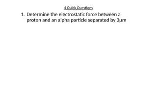 4 Quick Questions
1. Determine the electrostatic force between a
proton and an alpha particle separated by 3µm
 