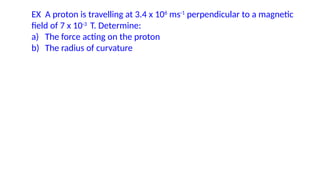 EX A proton is travelling at 3.4 x 106
ms-1
perpendicular to a magnetic
field of 7 x 10-3
T. Determine:
a) The force acting on the proton
b) The radius of curvature
 