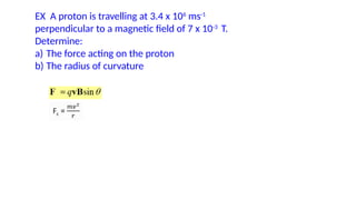 EX A proton is travelling at 3.4 x 106
ms-1
perpendicular to a magnetic field of 7 x 10-3
T.
Determine:
a) The force acting on the proton
b) The radius of curvature
 