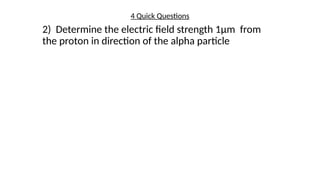 4 Quick Questions
2) Determine the electric field strength 1µm from
the proton in direction of the alpha particle
 