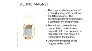 FALLING MAGNET
• The copper tube “experiences"
a changing magnetic field from
the falling magnet. This
changing magnetic field induces
a current in the copper tube.
• The induced current in the
copper tube creates its own
magnetic field that opposes the
magnetic field that created it.
Hence slows the magnet.
• Determine the poles of the
magnet in the tube?
 