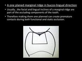 • A one planed marginal ridge in bucco-lingual direction
• Usually , the facial and lingual inclines of a marginal ridge are
part of the occluding components of the tooth.
• Therefore making them one planned can create premature
contacts during both functional and static occlusion.
 