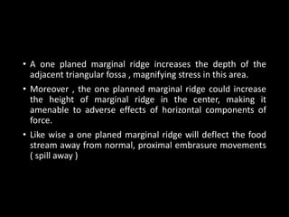 • A one planed marginal ridge increases the depth of the
adjacent triangular fossa , magnifying stress in this area.
• Moreover , the one planned marginal ridge could increase
the height of marginal ridge in the center, making it
amenable to adverse effects of horizontal components of
force.
• Like wise a one planed marginal ridge will deflect the food
stream away from normal, proximal embrasure movements
( spill away )
 