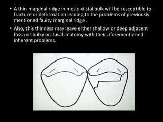 • A thin marginal ridge in mesio-distal bulk will be susceptible to
fracture or deformation leading to the problems of previously
mentioned faulty marginal ridge .
• Also, this thinness may leave either shallow or deep adjacent
fossa or bulky occlusal anatomy with their aforementioned
inherent problems.
 