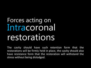 Forces acting on
Intracoronal
restorations
The cavity should have such retention form that the
restorations will be firmly held in place, the cavity should also
have resistance form that the restoration will withstand the
stress without being dislodged.
 