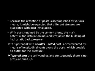 • Because the retention of posts is accomplished by various
means, it might be expected that different stresses are
associated with post installation.
• With posts retained by the cement alone, the main
potential for installation induced stresses is the build up of
hydrostatic back pressure.
This potential with parallel – sided post is circumvented by
means of longitudinal vents along the posts, which provide
an outlet for the pressure.
Tapered post are self-venting, and consequently there is no
pressure build up.
 