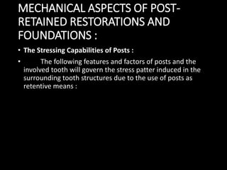 MECHANICAL ASPECTS OF POST-
RETAINED RESTORATIONS AND
FOUNDATIONS :
• The Stressing Capabilities of Posts :
• The following features and factors of posts and the
involved tooth will govern the stress patter induced in the
surrounding tooth structures due to the use of posts as
retentive means :
 