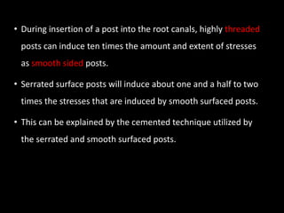 • During insertion of a post into the root canals, highly threaded
posts can induce ten times the amount and extent of stresses
as smooth sided posts.
• Serrated surface posts will induce about one and a half to two
times the stresses that are induced by smooth surfaced posts.
• This can be explained by the cemented technique utilized by
the serrated and smooth surfaced posts.
 