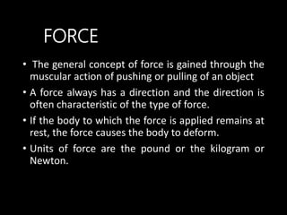 • The general concept of force is gained through the
muscular action of pushing or pulling of an object
• A force always has a direction and the direction is
often characteristic of the type of force.
• If the body to which the force is applied remains at
rest, the force causes the body to deform.
• Units of force are the pound or the kilogram or
Newton.
FORCE
 