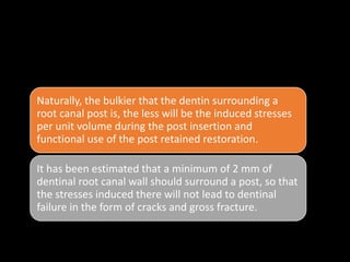 • . Bulk of dentin in root canal walls :
•
Naturally, the bulkier that the dentin surrounding a
root canal post is, the less will be the induced stresses
per unit volume during the post insertion and
functional use of the post retained restoration.
It has been estimated that a minimum of 2 mm of
dentinal root canal wall should surround a post, so that
the stresses induced there will not lead to dentinal
failure in the form of cracks and gross fracture.
 