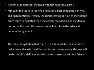 • Length of clinical root involved with the root canal post :
• Although the tooth to receive a root canal post should be non-vital
and endodontically treated, the clinical crown portion of the tooth is
much more dehydrated than the clinical root portion as the dentin
portion of the root still receives some fluids from the adjacent
periodontal ligament.
• The more dehydration that there is, the less will be the modulus of
resilience and elasticity of the dentin, and consequently the less will
be the dentin’s ability to absorb and resist stresses without failure
 