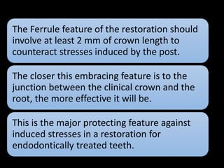 The Ferrule feature of the restoration should
involve at least 2 mm of crown length to
counteract stresses induced by the post.
The closer this embracing feature is to the
junction between the clinical crown and the
root, the more effective it will be.
This is the major protecting feature against
induced stresses in a restoration for
endodontically treated teeth.
 