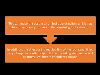 In addition, the direct or indirect loading of the root canal filling
may change its relationship to the surrounding walls and apical
anatomy, resulting in endodontic failure.
This can move the post in an undesirable direction, and it may
induce unnecessary stresses in the remaining tooth structure.
 