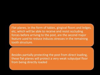 • . Presence of flat planes in the remaining tooth structures, at a
right angle to occluding forces :
Flat planes, in the form of tables, gingival floors and ledges,
etc, which will be able to receive and resist occluding
forces before arriving to the post, are the second major
feature used to reduce induces stresses in the remaining
tooth structure.
Besides partially protecting the post from direct loading,
these flat planes will protect a very weak subpulpal floor
from being directly loaded
 