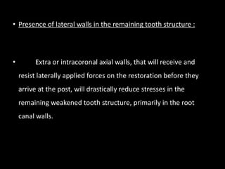 • Presence of lateral walls in the remaining tooth structure :
• Extra or intracoronal axial walls, that will receive and
resist laterally applied forces on the restoration before they
arrive at the post, will drastically reduce stresses in the
remaining weakened tooth structure, primarily in the root
canal walls.
 