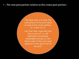 • . The root post portion relative to the crown post portion :
The ideal ratio is to have the
root portion of the post twice
as long as the crown portion,
i.e. a ratio of 2:1.
Less than that, especially less
than a ratio of 1:1, will
definitely concentrate
intolerable stresses on the
lateral walls of the root canal
adjacent to the apical end of
the post.
 