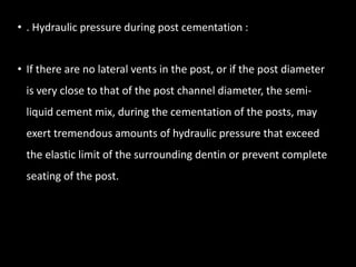 • . Hydraulic pressure during post cementation :
• If there are no lateral vents in the post, or if the post diameter
is very close to that of the post channel diameter, the semi-
liquid cement mix, during the cementation of the posts, may
exert tremendous amounts of hydraulic pressure that exceed
the elastic limit of the surrounding dentin or prevent complete
seating of the post.
 
