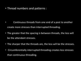 • Thread numbers and patterns :
• Continuous threads from one end of a post to another
create more stresses than interrupted threading.
• The greater that the spacing is between threads, the less will
be the attendant stresses.
• The sharper that the threads are, the less will be the stresses.
• Circumferentially interrupted threading creates less stresses
than continuous threading.
 