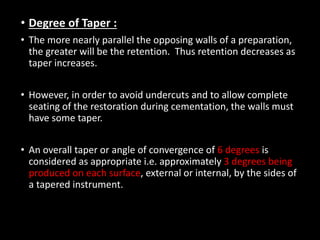 • Degree of Taper :
• The more nearly parallel the opposing walls of a preparation,
the greater will be the retention. Thus retention decreases as
taper increases.
• However, in order to avoid undercuts and to allow complete
seating of the restoration during cementation, the walls must
have some taper.
• An overall taper or angle of convergence of 6 degrees is
considered as appropriate i.e. approximately 3 degrees being
produced on each surface, external or internal, by the sides of
a tapered instrument.
 