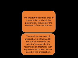 • Total Surface Area of Cement Film :
The greater the surface area of
cement film or the of the
preparation, the greater the
retention of the restoration.
The total surface area of
preparation is influenced by
the size of the tooth, the
extent of coverage by the
restoration and features such
as grooves and boxes that are
placed in the preparation.
 