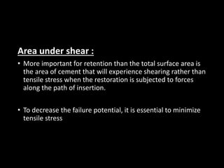 Area under shear :
• More important for retention than the total surface area is
the area of cement that will experience shearing rather than
tensile stress when the restoration is subjected to forces
along the path of insertion.
• To decrease the failure potential, it is essential to minimize
tensile stress
 
