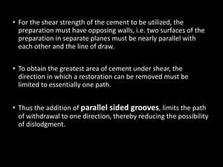 • For the shear strength of the cement to be utilized, the
preparation must have opposing walls, i.e. two surfaces of the
preparation in separate planes must be nearly parallel with
each other and the line of draw.
• To obtain the greatest area of cement under shear, the
direction in which a restoration can be removed must be
limited to essentially one path.
• Thus the addition of parallel sided grooves, limits the path
of withdrawal to one direction, thereby reducing the possibility
of dislodgment.
 