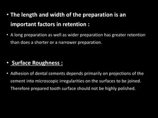 • The length and width of the preparation is an
important factors in retention :
• A long preparation as well as wider preparation has greater retention
than does a shorter or a narrower preparation.
• Surface Roughness :
• Adhesion of dental cements depends primarily on projections of the
cement into microscopic irregularities on the surfaces to be joined.
Therefore prepared tooth surface should not be highly polished.
 