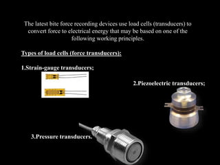 The latest bite force recording devices use load cells (transducers) to
convert force to electrical energy that may be based on one of the
following working principles.
Types of load cells (force transducers):
1.Strain-gauge transducers;
2.Piezoelectric transducers;
3.Pressure transducers.
 