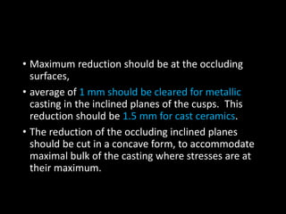 • Maximum reduction should be at the occluding
surfaces,
• average of 1 mm should be cleared for metallic
casting in the inclined planes of the cusps. This
reduction should be 1.5 mm for cast ceramics.
• The reduction of the occluding inclined planes
should be cut in a concave form, to accommodate
maximal bulk of the casting where stresses are at
their maximum.
 