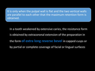 It is only when the pulpal wall is flat and the two vertical walls
are parallel to each other that the maximum retention form is
obtained.
In a tooth weakened by extensive caries, the resistance form
is obtained by extracoronal extension of the preparation in
the form of extra long reverse bevel in capped cusps or
by partial or complete coverage of facial or lingual surfaces
 