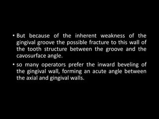 • But because of the inherent weakness of the
gingival groove the possible fracture to this wall of
the tooth structure between the groove and the
cavosurface angle.
• so many operators prefer the inward beveling of
the gingival wall, forming an acute angle between
the axial and gingival walls.
 