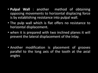 • Pulpal Wall : another method of obtaining
opposing movements to horizontal displacing force
is by establishing resistance into pulpal wall.
• The pulp wall which is flat offers no resistance to
horizontal displacement.
• when it is prepared with two inclined planes it will
prevent the lateral displacement of the inlay.
• Another modification is placement of grooves
parallel to the long axis of the tooth at the axial
angles
 