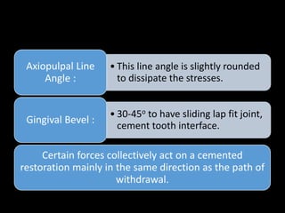 • This line angle is slightly rounded
to dissipate the stresses.
Axiopulpal Line
Angle :
• 30-45o to have sliding lap fit joint,
cement tooth interface.
Gingival Bevel :
Certain forces collectively act on a cemented
restoration mainly in the same direction as the path of
withdrawal.
 