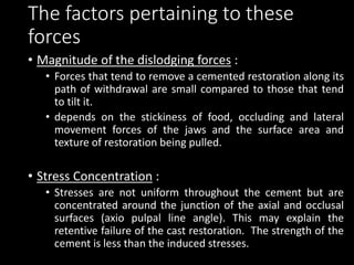 The factors pertaining to these
forces
• Magnitude of the dislodging forces :
• Forces that tend to remove a cemented restoration along its
path of withdrawal are small compared to those that tend
to tilt it.
• depends on the stickiness of food, occluding and lateral
movement forces of the jaws and the surface area and
texture of restoration being pulled.
• Stress Concentration :
• Stresses are not uniform throughout the cement but are
concentrated around the junction of the axial and occlusal
surfaces (axio pulpal line angle). This may explain the
retentive failure of the cast restoration. The strength of the
cement is less than the induced stresses.
 