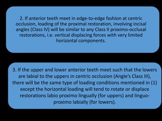 3. If the upper and lower anterior teeth meet such that the lowers
are labial to the uppers in centric occlusion (Angle’s Class III),
there will be the same type of loading conditions mentioned in (1)
except the horizontal loading will tend to rotate or displace
restorations labio proximo lingually (for uppers) and linguo-
proximo labially (for lowers).
2. If anterior teeth meet in edge-to-edge fashion at centric
occlusion, loading of the proximal restoration, involving incisal
angles (Class IV) will be similar to any Class II proximo-occlusal
restorations, i.e. vertical displacing forces with very limited
horizontal components.
 