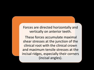 Forces are directed horizontally and
vertically on anterior teeth.
These forces accumulate maximal
shear stresses at the junction of the
clinical root with the clinical crown
and maximum tensile stresses at the
incisal ridges, especially their corners
(incisal angles).
 