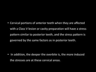 • Cervical portions of anterior teeth when they are affected
with a Class V lesion or cavity preparation will have a stress
pattern similar to posterior teeth, and the stress pattern is
governed by the same factors as in posterior teeth.
• In addition, the deeper the overbite is, the more induced
the stresses are at these cervical areas.
 
