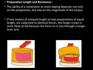 • Preparation Length and Resistance :
• The ability of a restoration to resist tipping depends not only
on the preparation, but also on the magnitude of the torque
• If two crowns of unequal length on two preparations of equal
length, are subjected to identical forces, the longer crown is
more likely to fail because the force on it acts through a longer
lever arm.
ADEQUATE PREPRATION SHORT PREPRATION
 