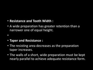 • Resistance and Tooth Width :
• A wide preparation has greater retention than a
narrower one of equal height.
•
• Taper and Resistance :
• The resisting area decreases as the preparation
taper increases.
• The walls of a short, wide preparation must be kept
nearly parallel to achieve adequate resistance form.
 