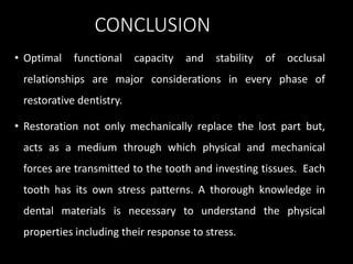 CONCLUSION
• Optimal functional capacity and stability of occlusal
relationships are major considerations in every phase of
restorative dentistry.
• Restoration not only mechanically replace the lost part but,
acts as a medium through which physical and mechanical
forces are transmitted to the tooth and investing tissues. Each
tooth has its own stress patterns. A thorough knowledge in
dental materials is necessary to understand the physical
properties including their response to stress.
 