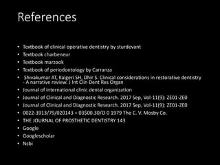 References
• Textbook of clinical operative dentistry by sturdevant
• Textbook charbeneur
• Textbook marzook
• Textbook of periodontology by Carranza
• Shivakumar AT, Kalgeri SH, Dhir S. Clinical considerations in restorative dentistry
- A narrative review. J Int Clin Dent Res Organ
• Journal of international clinic dental organization
• Journal of Clinical and Diagnostic Research. 2017 Sep, Vol-11(9): ZE01-ZE0
• Journal of Clinical and Diagnostic Research. 2017 Sep, Vol-11(9): ZE01-ZE0
• 0022-3913/79/020143 + 03$00.30/O 0 1979 The C. V. Mosby Co.
• THE JOURNAL OF PROSTHETIC DENTISTRY 143
• Google
• Googlescholar
• Ncbi
 