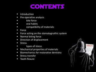  Introduction
 Pre-operative analysis
 bite force
 oral habits
 compatibility of materials
 Force
 Force acting on the stomatognathic system
 Normal biting force
 Direction of displacement
 Stress
 types of stress
 Mechanical properties of materials
 Biomechanics for restorative dentistry
 Stress transfer
 Tooth flexure
 