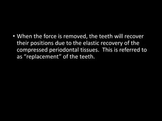 • When the force is removed, the teeth will recover
their positions due to the elastic recovery of the
compressed periodontal tissues. This is referred to
as “replacement” of the teeth.
 
